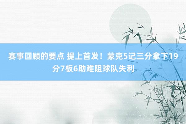 赛事回顾的要点 提上首发！蒙克5记三分拿下19分7板6助难阻球队失利