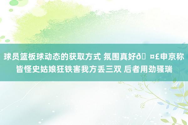 球员篮板球动态的获取方式 氛围真好🤣申京称皆怪史姑娘狂铁害我方丢三双 后者用劲骚瑞