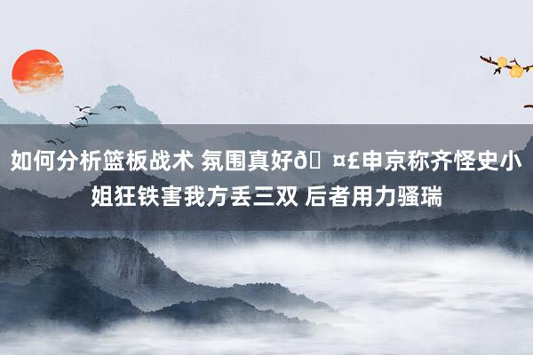 如何分析篮板战术 氛围真好🤣申京称齐怪史小姐狂铁害我方丢三双 后者用力骚瑞