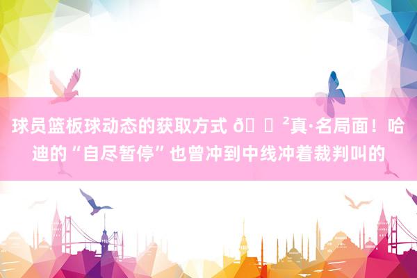 球员篮板球动态的获取方式 😲真·名局面！哈迪的“自尽暂停”也曾冲到中线冲着裁判叫的