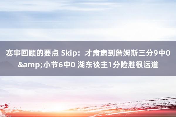 赛事回顾的要点 Skip：才肃肃到詹姆斯三分9中0&小节6中0 湖东谈主1分险胜很运道