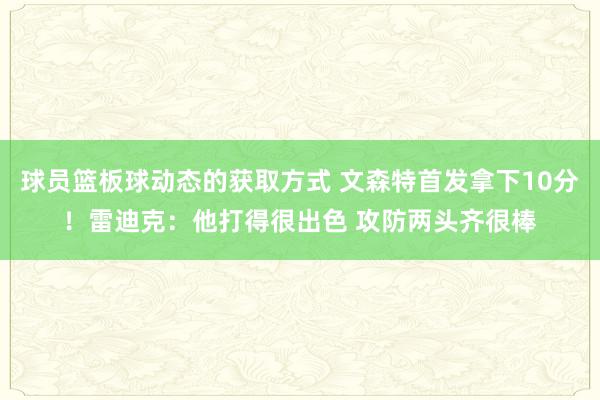 球员篮板球动态的获取方式 文森特首发拿下10分！雷迪克：他打得很出色 攻防两头齐很棒