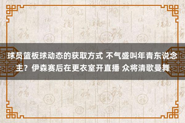 球员篮板球动态的获取方式 不气盛叫年青东说念主？伊森赛后在更衣室开直播 众将清歌曼舞