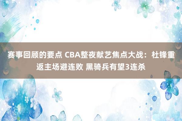 赛事回顾的要点 CBA整夜献艺焦点大战：杜锋重返主场避连败 黑骑兵有望3连杀