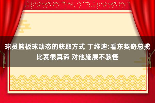 球员篮板球动态的获取方式 丁维迪:看东契奇总揽比赛很真谛 对他施展不骇怪