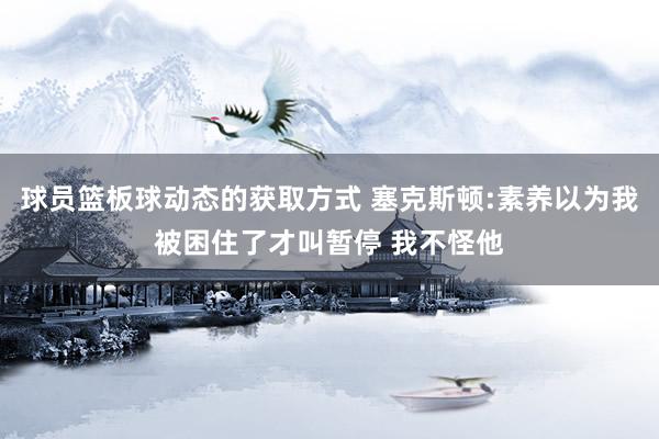 球员篮板球动态的获取方式 塞克斯顿:素养以为我被困住了才叫暂停 我不怪他