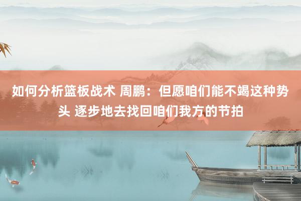 如何分析篮板战术 周鹏：但愿咱们能不竭这种势头 逐步地去找回咱们我方的节拍