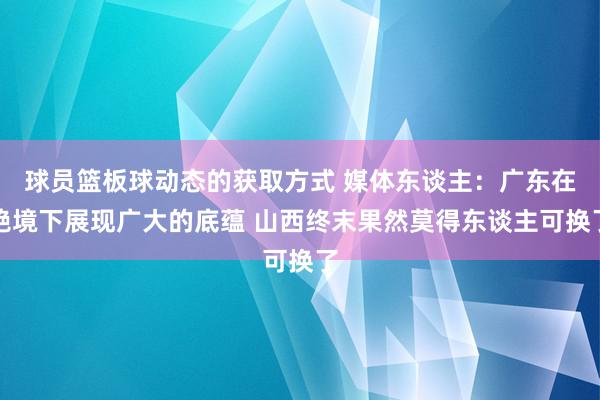 球员篮板球动态的获取方式 媒体东谈主：广东在绝境下展现广大的底蕴 山西终末果然莫得东谈主可换了