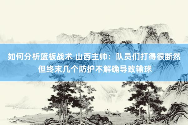 如何分析篮板战术 山西主帅：队员们打得很断然 但终末几个防护不解确导致输球