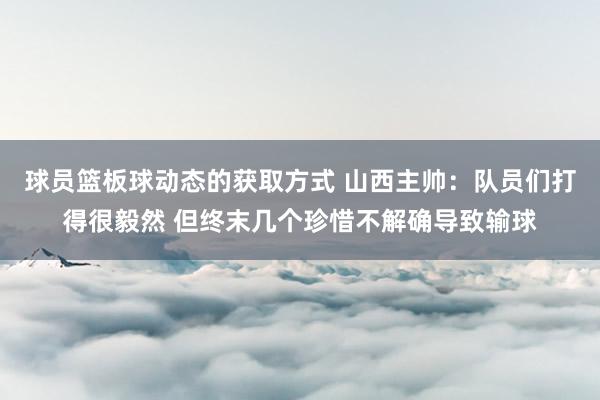 球员篮板球动态的获取方式 山西主帅：队员们打得很毅然 但终末几个珍惜不解确导致输球