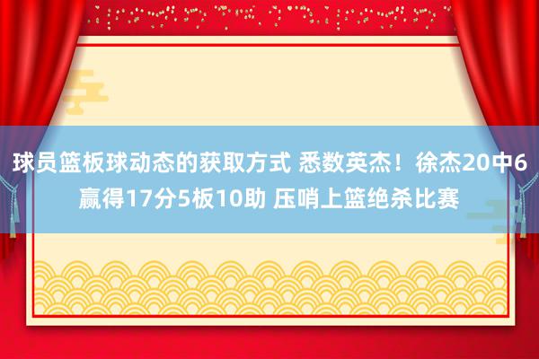 球员篮板球动态的获取方式 悉数英杰！徐杰20中6赢得17分5板10助 压哨上篮绝杀比赛