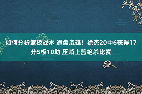 如何分析篮板战术 通盘枭雄！徐杰20中6获得17分5板10助 压哨上篮绝杀比赛