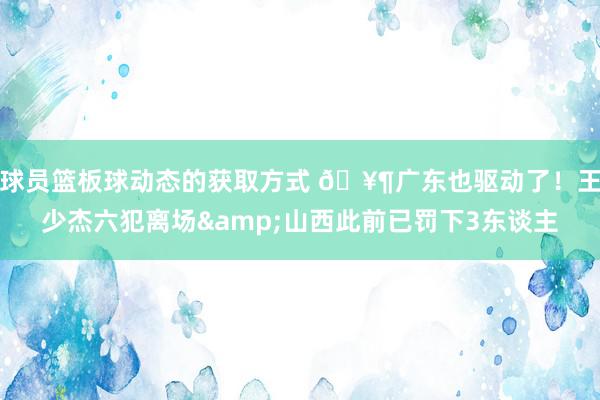 球员篮板球动态的获取方式 🥶广东也驱动了！王少杰六犯离场&山西此前已罚下3东谈主