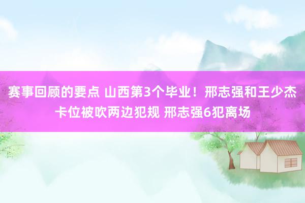 赛事回顾的要点 山西第3个毕业！邢志强和王少杰卡位被吹两边犯规 邢志强6犯离场