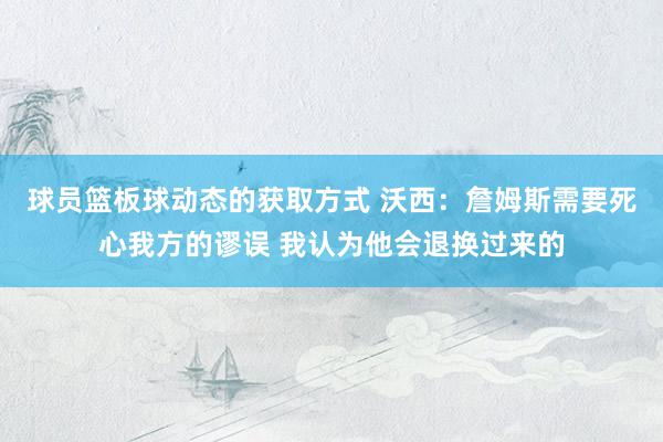 球员篮板球动态的获取方式 沃西：詹姆斯需要死心我方的谬误 我认为他会退换过来的