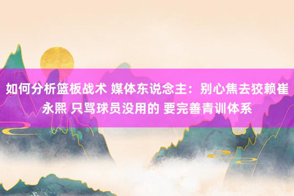 如何分析篮板战术 媒体东说念主：别心焦去狡赖崔永熙 只骂球员没用的 要完善青训体系