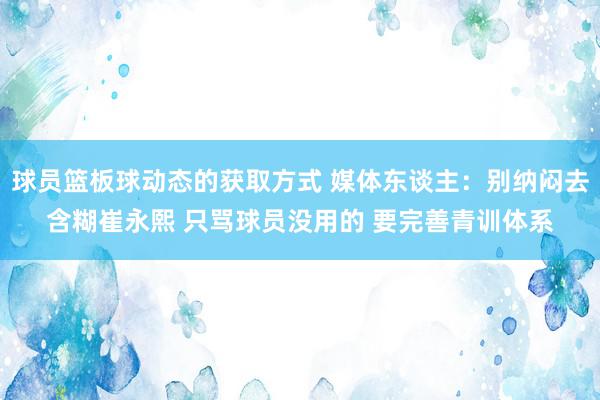 球员篮板球动态的获取方式 媒体东谈主：别纳闷去含糊崔永熙 只骂球员没用的 要完善青训体系