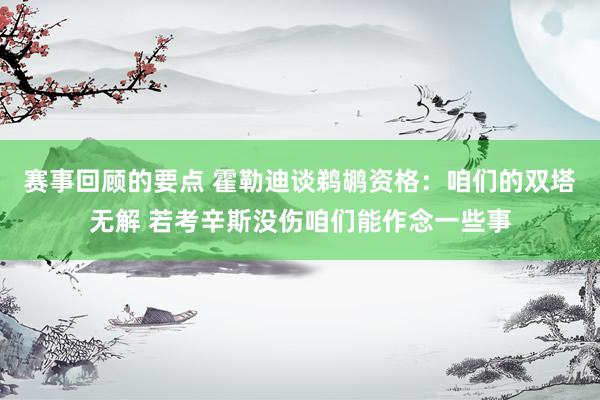 赛事回顾的要点 霍勒迪谈鹈鹕资格：咱们的双塔无解 若考辛斯没伤咱们能作念一些事