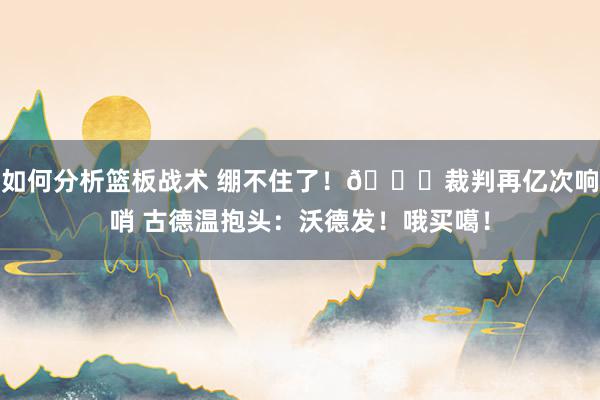 如何分析篮板战术 绷不住了！😂裁判再亿次响哨 古德温抱头：沃德发！哦买噶！