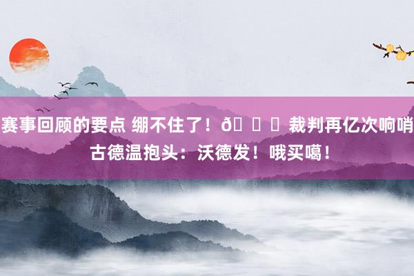 赛事回顾的要点 绷不住了！😂裁判再亿次响哨 古德温抱头：沃德发！哦买噶！