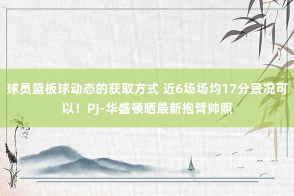 球员篮板球动态的获取方式 近6场场均17分景况可以！PJ-华盛顿晒最新抱臂帅照