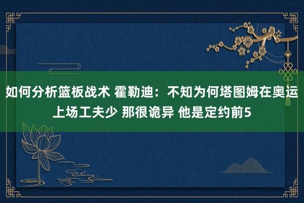 如何分析篮板战术 霍勒迪：不知为何塔图姆在奥运上场工夫少 那很诡异 他是定约前5