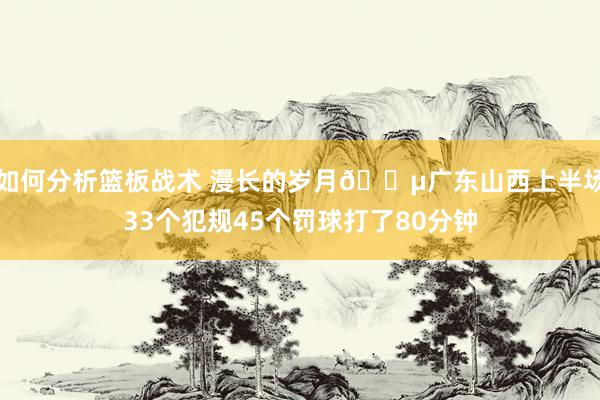 如何分析篮板战术 漫长的岁月😵广东山西上半场33个犯规45个罚球打了80分钟