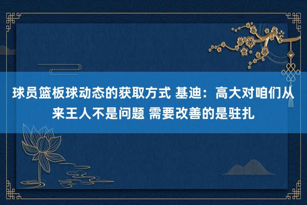 球员篮板球动态的获取方式 基迪：高大对咱们从来王人不是问题 需要改善的是驻扎