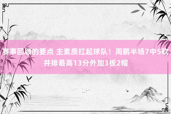 赛事回顾的要点 主素质扛起球队！周鹏半场7中5砍并排最高13分外加3板2帽