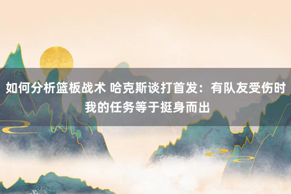 如何分析篮板战术 哈克斯谈打首发：有队友受伤时 我的任务等于挺身而出