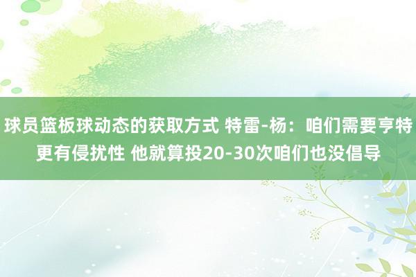 球员篮板球动态的获取方式 特雷-杨：咱们需要亨特更有侵扰性 他就算投20-30次咱们也没倡导