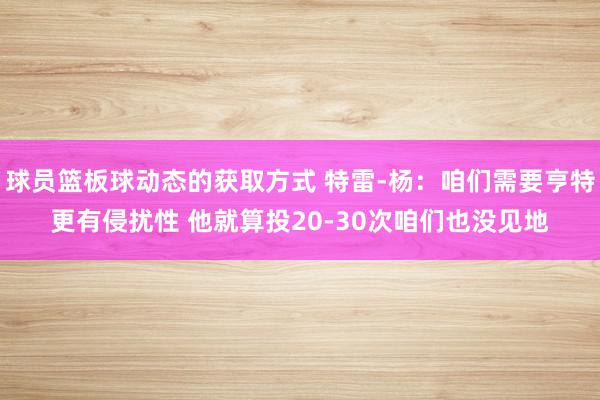 球员篮板球动态的获取方式 特雷-杨：咱们需要亨特更有侵扰性 他就算投20-30次咱们也没见地