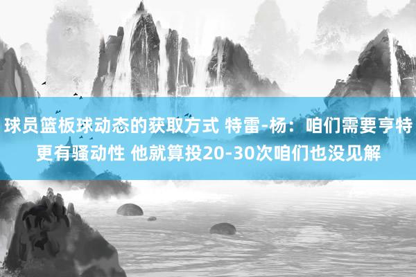 球员篮板球动态的获取方式 特雷-杨：咱们需要亨特更有骚动性 他就算投20-30次咱们也没见解