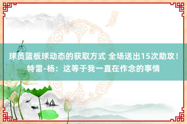 球员篮板球动态的获取方式 全场送出15次助攻！特雷-杨：这等于我一直在作念的事情