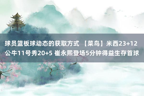 球员篮板球动态的获取方式 【菜鸟】米西23+12 公牛11号秀20+5 崔永熙登场5分钟得益生存首球