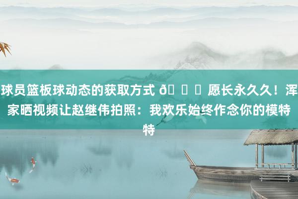 球员篮板球动态的获取方式 😁愿长永久久！浑家晒视频让赵继伟拍照：我欢乐始终作念你的模特