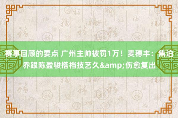 赛事回顾的要点 广州主帅被罚1万！麦穗丰：焦泊乔跟陈盈骏搭档技艺久&伤愈复出