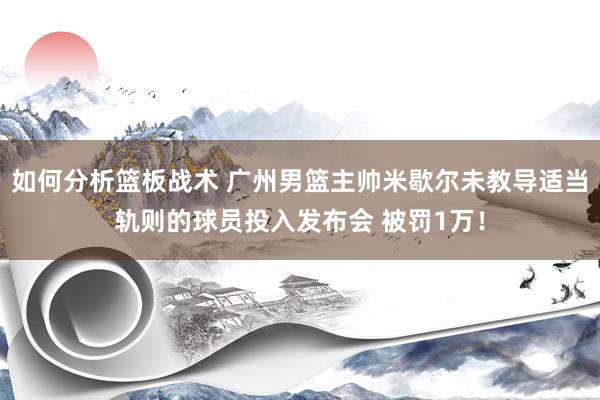 如何分析篮板战术 广州男篮主帅米歇尔未教导适当轨则的球员投入发布会 被罚1万！