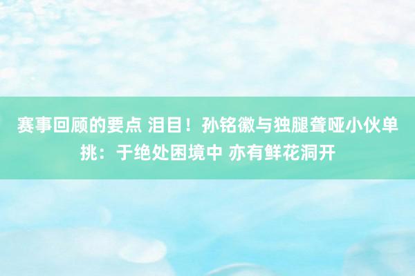 赛事回顾的要点 泪目！孙铭徽与独腿聋哑小伙单挑：于绝处困境中 亦有鲜花洞开