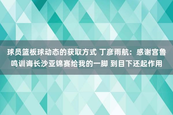 球员篮板球动态的获取方式 丁彦雨航：感谢宫鲁鸣训诲长沙亚锦赛给我的一脚 到目下还起作用