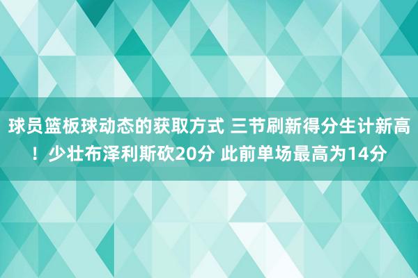 球员篮板球动态的获取方式 三节刷新得分生计新高！少壮布泽利斯砍20分 此前单场最高为14分