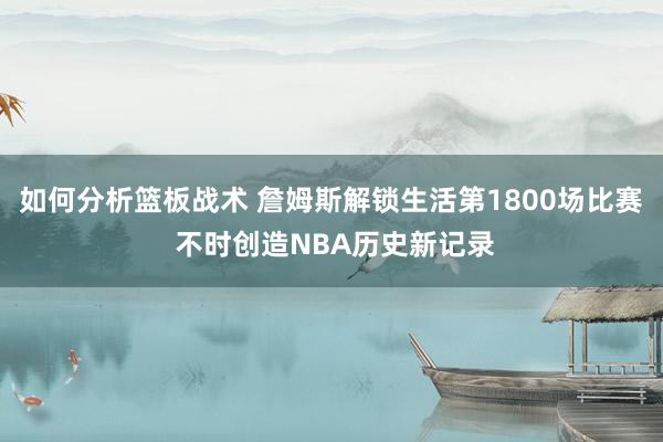 如何分析篮板战术 詹姆斯解锁生活第1800场比赛 不时创造NBA历史新记录