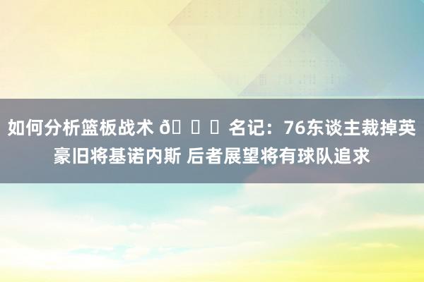 如何分析篮板战术 👀名记：76东谈主裁掉英豪旧将基诺内斯 后者展望将有球队追求