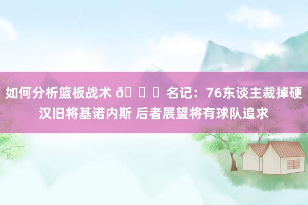 如何分析篮板战术 👀名记：76东谈主裁掉硬汉旧将基诺内斯 后者展望将有球队追求