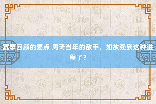 赛事回顾的要点 周琦当年的敌手，如故强到这种进程了？