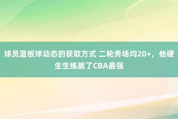 球员篮板球动态的获取方式 二轮秀场均20+，他硬生生练就了CBA最强