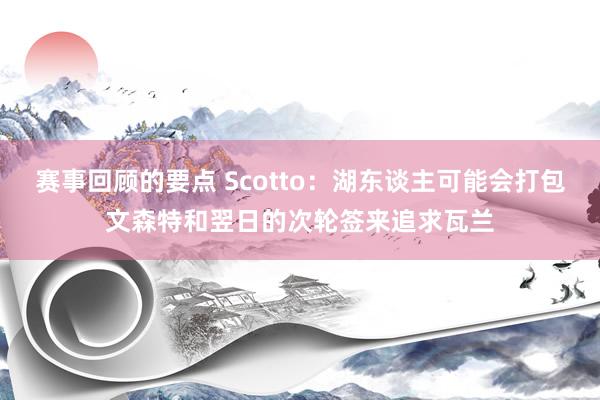 赛事回顾的要点 Scotto：湖东谈主可能会打包文森特和翌日的次轮签来追求瓦兰