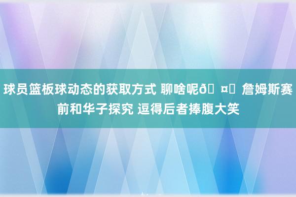 球员篮板球动态的获取方式 聊啥呢🤔詹姆斯赛前和华子探究 逗得后者捧腹大笑