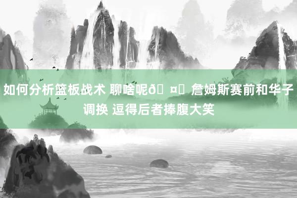 如何分析篮板战术 聊啥呢🤔詹姆斯赛前和华子调换 逗得后者捧腹大笑