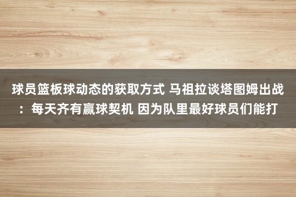 球员篮板球动态的获取方式 马祖拉谈塔图姆出战：每天齐有赢球契机 因为队里最好球员们能打